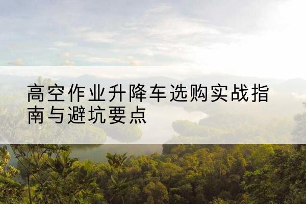 黑龙江升降车怎么选-高空作业升降车选购实战指南与避坑要点