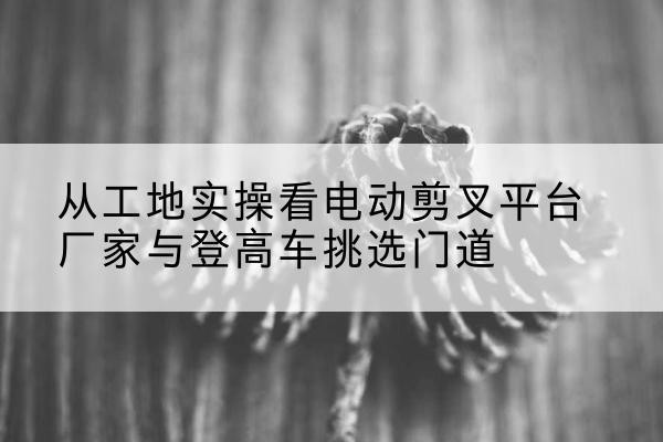 黑龙江电动剪叉升降平台厂家-从工地实操看电动剪叉平台厂家与登高车挑选门道