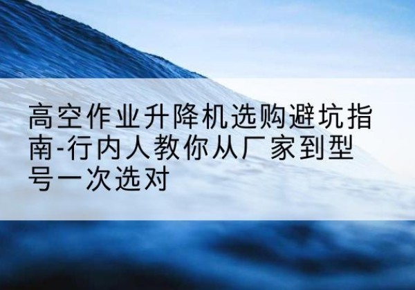 黑龙江升降平台厂家-高空作业升降机选购避坑指南-行内人教你从厂家到型号一次选对