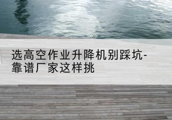 黑龙江剪叉式升降机厂家-选高空作业升降机别踩坑-靠谱厂家这样挑
