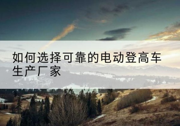 黑龙江电动登高车厂家-如何选择可靠的电动登高车生产厂家
