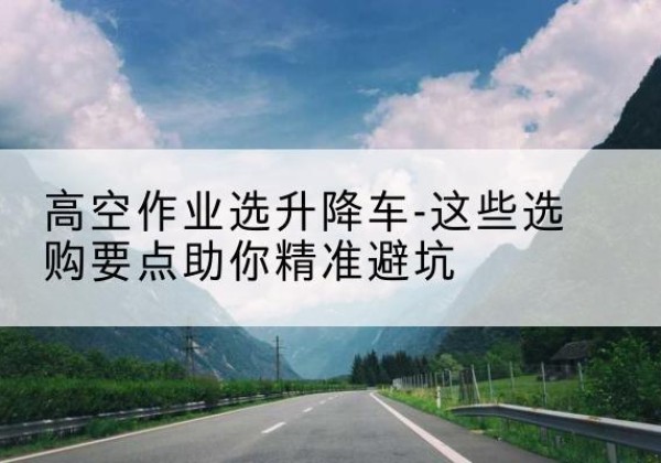 黑龙江升降车厂家-高空作业选升降车-这些选购要点助你*避坑
