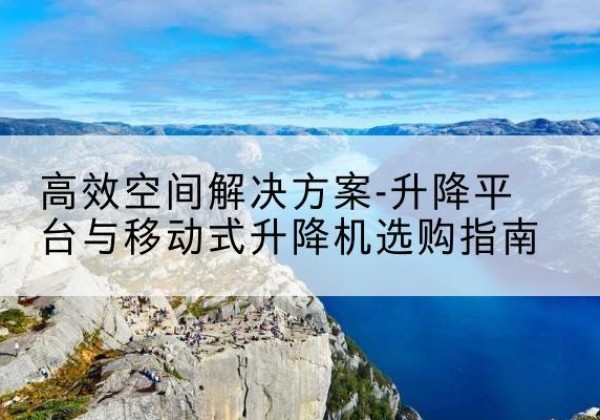 黑龙江升降平台厂家-*空间解决方案-升降平台与移动式升降机选购指南