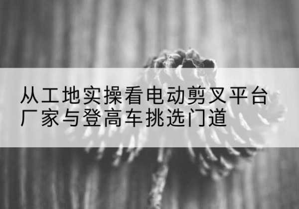 黑龙江电动剪叉升降平台厂家-从工地实操看电动剪叉平台厂家与登高车挑选门道